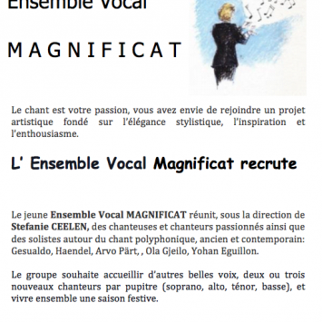  Ensemble Vocal  M A G N I F I C A T      Le chant est votre passion, vous avez envie de rejoindre un projet artistique fondé sur l’élégance stylistique, l’inspiration et l’enthousiasme.  L’ Ensemble Vocal Magnificat recrute    Le jeune Ensemble Vocal MAGNIFICAT réunit, sous la direction de Stefanie CEELEN, des chanteuses et chanteurs passionnés ainsi que des solistes autour du chant polyphonique, ancien et contemporain: Gesualdo, Haendel, Arvo Pärt, Ola Gjeilo, Yohan Eguillon.  Le groupe souhaite accueil